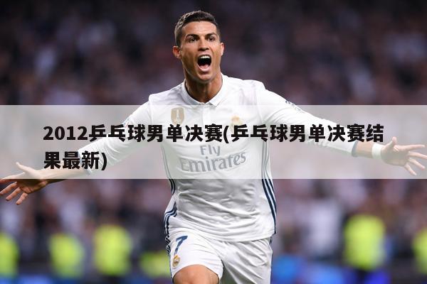 2012乒乓球男单决赛(乒乓球男单决赛结果最新)