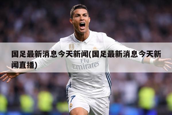 国足最新消息今天新闻(国足最新消息今天新闻直播)