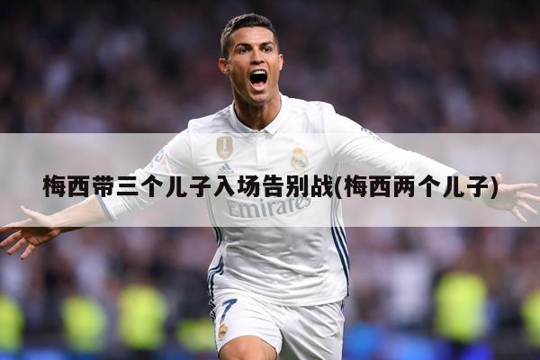 梅西带三个儿子入场告别战(梅西两个儿子)