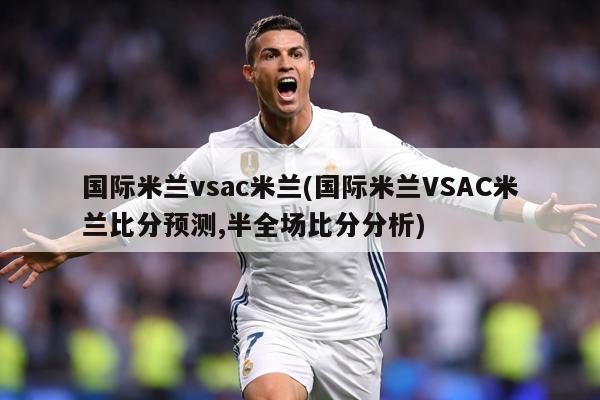 国际米兰vsac米兰(国际米兰VSAC米兰比分预测,半全场比分分析)