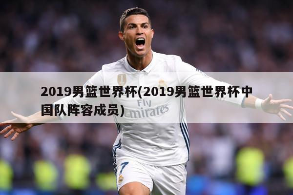 2019男篮世界杯(2019男篮世界杯中国队阵容成员)