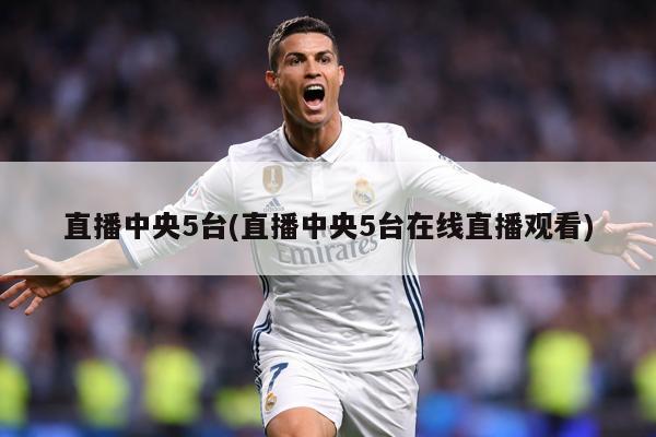 直播中央5台(直播中央5台在线直播观看)