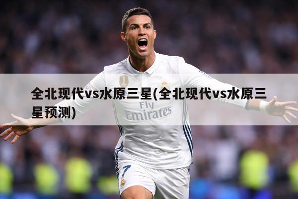 全北现代vs水原三星(全北现代vs水原三星预测)