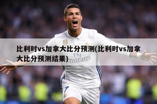 比利时vs加拿大比分预测(比利时vs加拿大比分预测结果)