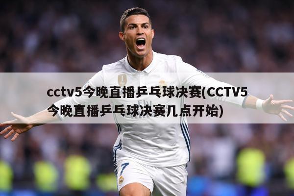 cctv5今晚直播乒乓球决赛(CCTV5今晚直播乒乓球决赛几点开始)