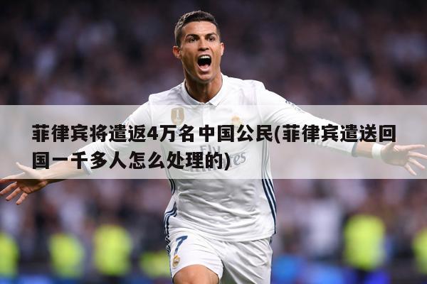 菲律宾将遣返4万名中国公民(菲律宾遣送回国一千多人怎么处理的)