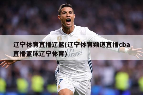 辽宁体育直播辽篮(辽宁体育频道直播cba直播篮球辽宁体育)