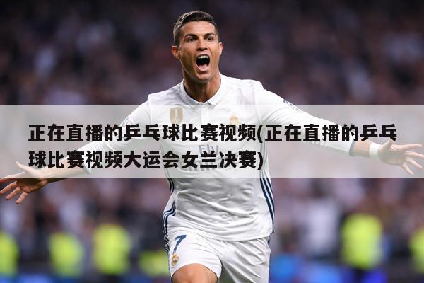 正在直播的乒乓球比赛视频(正在直播的乒乓球比赛视频大运会女兰决赛)