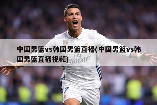 中国男篮vs韩国男篮直播(中国男篮vs韩国男篮直播视频)