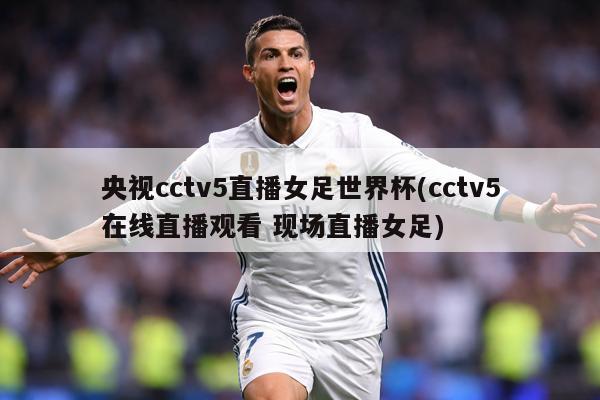 央视cctv5直播女足世界杯(cctv5在线直播观看 现场直播女足)