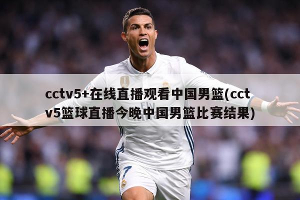 cctv5+在线直播观看中国男篮(cctv5篮球直播今晚中国男篮比赛结果)