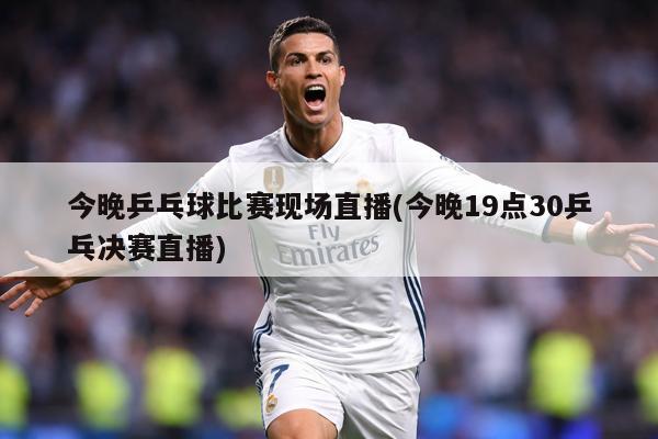 今晚乒乓球比赛现场直播(今晚19点30乒乓决赛直播)