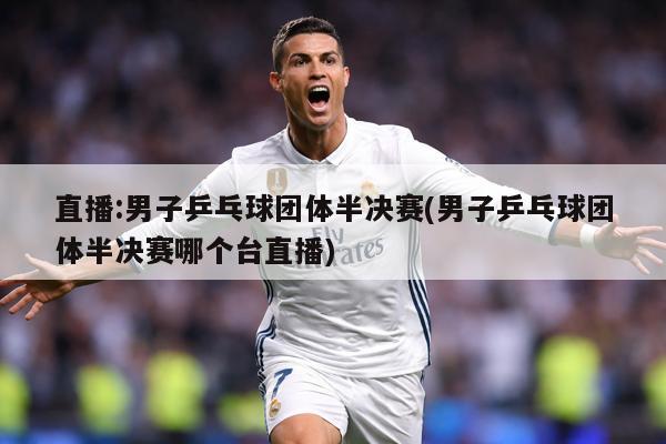 直播:男子乒乓球团体半决赛(男子乒乓球团体半决赛哪个台直播)