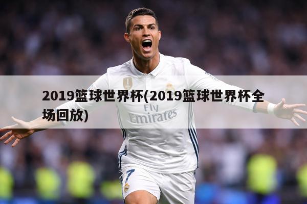 2019篮球世界杯(2019篮球世界杯全场回放)