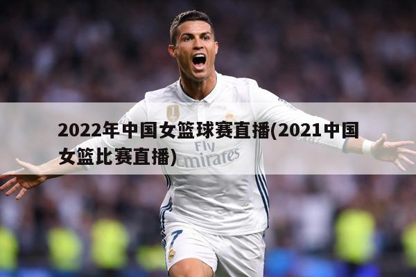 2022年中国女篮球赛直播(2021中国女篮比赛直播)