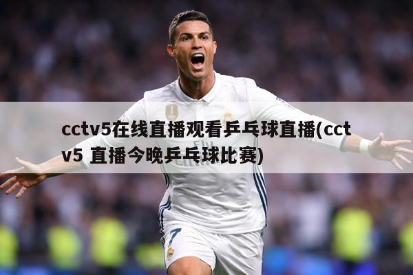 cctv5在线直播观看乒乓球直播(cctv5 直播今晚乒乓球比赛)