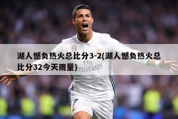 湖人憾负热火总比分3-2(湖人憾负热火总比分32今天雨量)